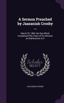 A Sermon Preached by Jaazaniah Crosby ...: March 25, 1860, the Day Which Completed Fifty Years of His Ministry at Charlestown, N.H