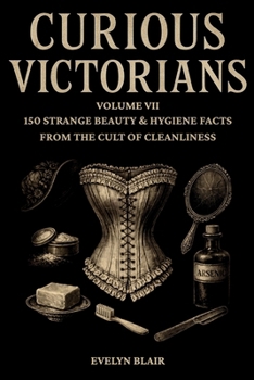 Curious Victorians:: Volume VII - 150 Strange Beauty & Hygiene Facts From The Cult Of Cleanliness