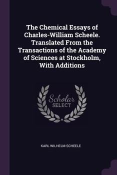 The chemical essays of Charles-William Scheele. Translated from the transactions of the Academy of Sciences at Stockholm. With additions.