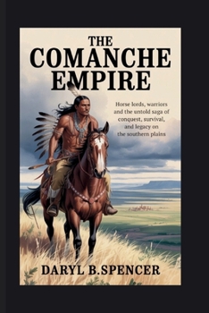 The Comanche Empire: Horse Lords, Warriors, and the Untold Saga of Conquest, Survival, and Legacy on the Southern Plains