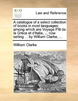 A catalogue of a select collection of books in most languages; among which are Voyage Pitt de la Gréce et d'Italie, ... now selling ... by William Clarke, ...