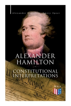 Alexander Hamilton: Constitutional Interpretations: Works  Speeches in Favor of the American Constitution Including The Federalist Papers and The Continentalist