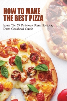 How To Make The Best Pizza: Learn The 35 Delicious Pizza Recipes, Pizza Cookbook Guide: Homemade Pizza Recipes Toppings