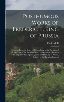 Posthumous Works of Frederic Ii, King of Prussia: Memoirs From the Peace of Hubertsburg, to the Partition of Poland, and of the Bavarian War. ... of Prussia, Relative to the Bavarian Successi