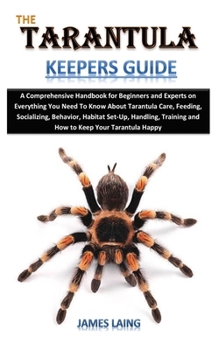 THE TARANTULA KEEPERS GUIDE: A Comprehensive Handbook for Beginners and Experts on Everything You Need To Know About Tarantula Care, Feeding, Socializing, Behavior, Habitat Set-Up, Handling, Training.