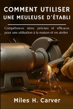 COMMENT UTILISER UNE MEULEUSE D'ÉTABLI: Compétences sûres, précises et efficaces pour une utilisation à la maison et en atelier