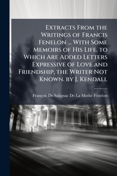 Extracts From the Writings of Fran�ois Fenelon, Archbishop of Cambray: With Some Memoirs of His Life: To Which Are Added Letters Expressive of Love and Friendship, the Writer Not Known: Recommended to