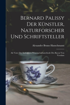 Bernard Palissy Der Kunstler Naturforscher Und Schriftsteller: Als Vater Der Induktiven Wissenschaftsmethode Des Bacon Von Verulam (1903)