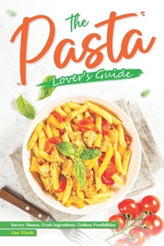 The Pasta Lover's Guide: Savory Sauces, Fresh Ingredients, Endless Possibilities