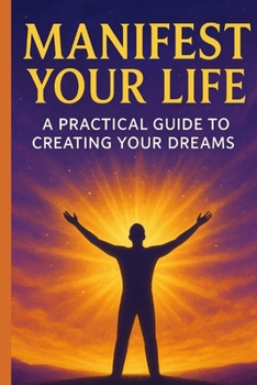 MANIFEST YOUR LIFE: A Practical Guide To Creating Your Dreams