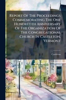 Report Of The Proceedings Commemorating The One Hundredth Anniversary Of The Organization Of The Congregational Church In Castleton, Vermont