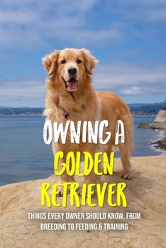 Paperback Owning A Golden Retriever: Things Every Owner Should Know, From Breeding To Feeding & Training: The Best Breeding Practices For Golden Retrievers Book