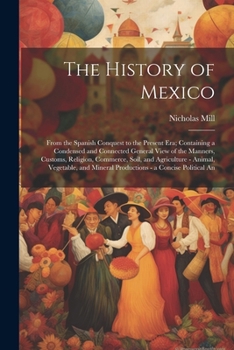 The History of Mexico: From the Spanish Conquest to the Present Era; Containing a Condensed and Connected General View of the Manners, Customs, ... Mineral Productions - a Concise Political An