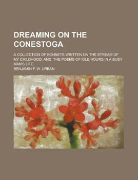 Dreaming on the Conestoga; A Collection of Sonnets Written on the Stream of My Childhood; And, The Poems of Idle Hours in a Busy Man's Life