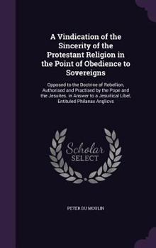 A Vindication of the Sincerity of the Protestant Religion in the Point of Obedience to Sovereigns: Opposed to the Doctrine of Rebellion, Authorised and Practised by the Pope and the Jesuites. in Answe