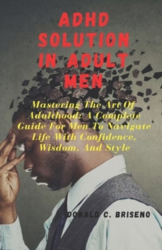 ADHD SOLUTIONS IN ADULT MEN: Mastering The Art Of Adulthood: A Complete Guide For Men Navigate Life With Confidence, Wisdom, And Style