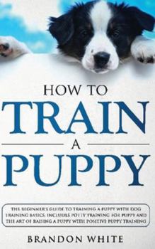 Hardcover How to Train a Puppy: The Beginner's Guide to Training a Puppy with Dog Training Basics. Includes Potty Training for Puppy and The Art of Ra Book