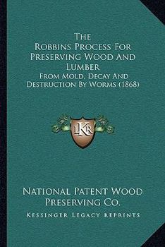 The Robbins Process For Preserving Wood And Lumber: From Mold, Decay And Destruction By Worms