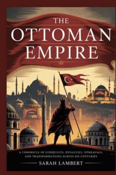 The Ottoman Empire: A Chronicle of Conquests, Dynasties, Upheavals, and Transformations Across Six Centuries