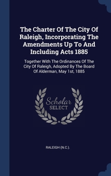 The Charter Of The City Of Raleigh, Incorporating The Amendments Up To And Including Acts 1885: Together With The Ordinances Of The City Of Raleigh, Adopted By The Board Of Alderman, May 1st, 1885