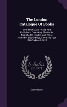 The London Catalogue of Books: With Their Sizes, Prices, and Publishers. Containing the Books Published in London, and Those Altered in Size or Price, Since the Year 1800 to March 1827