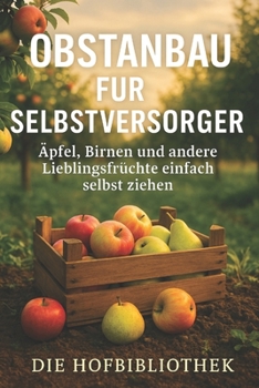 Obstanbau für Selbstversorger: Äpfel, Birnen und Lieblingsfrüchte einfach selbst ziehen: Der praktische Ratgeber für nachhaltigen Obstbau, gesunde Ernten und Genuss aus dem eigenen Garten