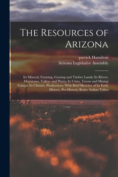 Paperback The Resources of Arizona: Its Mineral, Farming, Grazing and Timber Lands; Its Rivers, Mountains, Valleys and Plains; Its Cities, Towns and Minin Book