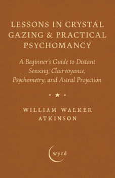 Lessons in Crystal Gazing & Practical Psychomancy: A Beginner's Guide to Distant Sensing, Clairvoyance, Psychometry, and Astral Projection