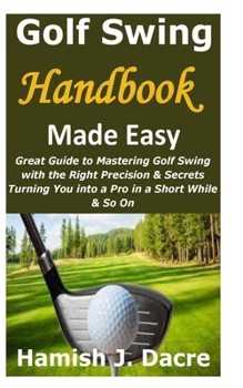 Paperback Golf Swing Handbook Made Easy: Great Guide to Mastering Golf Swing with the Right Precision & Secrets Turning You into a Pro in a Short While & So On Book
