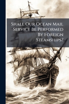 Shall Our Ocean Mail Service Be Performed by Foreign Steamships?: And Will an American Congress by Their Actions, Decide That England Shall Be Mistress of the Seas?
