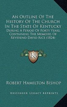 An Outline of the History of the Church in the State of Kentucky, During a Period of Forty Years: Containing the Memoirs of Rev. David Rice, and Sketches of the Origin and Present State of Particular 