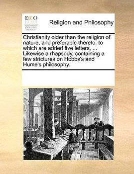 Christianity older than the religion of nature, and preferable thereto: to which are added five letters, ... Likewise a rhapsody, containing a few strictures on Hobbs's and Hume's philosophy.