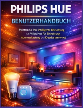 Philips Hue Benutzerhandbuch: Meistern Sie Ihre intelligente Beleuchtung mit Philips Hue für Einrichtung, Automatisierung und kreative Steuerung (German Edition)