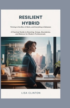 Resilient Hybrid: Thriving in the Blur of Work, Home, and Everything In Between: A Practical Guide to Boosting Energy, Boundaries, and Balance for Modern Professionals