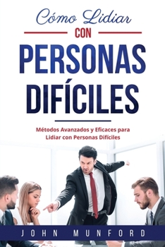 Cómo Lidiar con Personas Difíciles: Métodos Avanzados y Eficaces para Lidiar con Personas Difíciles