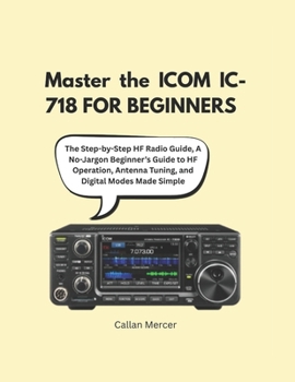 Master the ICOM IC-718 FOR BEGINNERS: The Step-by-Step HF Radio Guide, A No-Jargon Beginner’s Guide to HF Operation, Antenna Tuning, and Digital Modes Made Simple