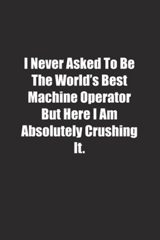 Paperback I Never Asked To Be The World's Best Machine Operator But Here I Am Absolutely Crushing It.: Lined notebook Book