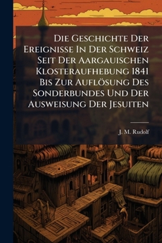 Die Geschichte Der Ereignisse in Der Schweiz Seit Der Aargauischen Klosteraufhebung 1841 Bis Zur Auflosung Des Sonderbundes Und Der Ausweisung Der Jesuiten: Mit E. Geschichtl. Einl. D. Ereignisse Von 