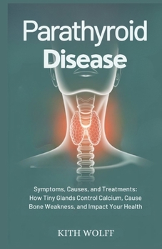 Parathyroid Disease: Symptoms, Causes, and Treatments: How Tiny Glands Control Calcium, Cause Bone Weakness, and Impact Your Health