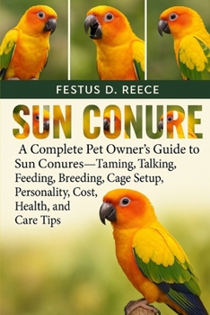 SUN CONURE: A Complete Pet Owner’s Guide to Sun Conures—Taming, Talking, Feeding, Breeding, Cage Setup, Personality, Cost, Health, and Care Tips
