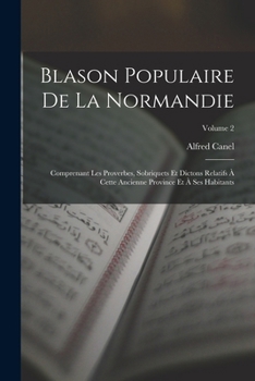 Blason Populaire De La Normandie: Comprenant Les Proverbes, Sobriquets Et Dictons Relatifs À Cette Ancienne Province Et À Ses Habitants, Volume 2