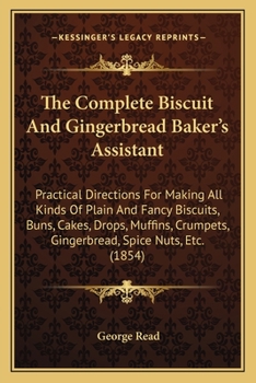 The Complete Biscuit And Gingerbread Baker's Assistant: Practical Directions For Making All Kinds Of Plain And Fancy Biscuits, Buns, Cakes, Drops, ... Gingerbread, Spice Nuts, Etc.
