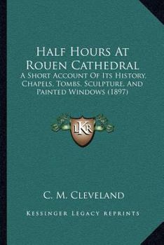 Half Hours At Rouen Cathedral: A Short Account Of Its History, Chapels, Tombs, Sculpture, And Painted Windows (1897)