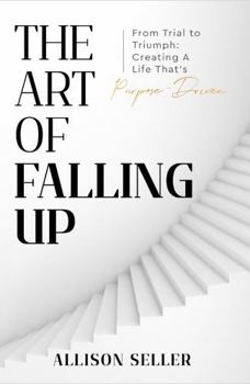 The Art of Falling Up: From Trial to Triumph: Creating A Life That’s Purpose-Driven