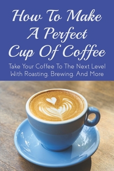 Paperback How To Make A Perfect Cup of Coffee: Take Your Coffee To The Next Level With Roasting, Brewing, And More: Espresso Brewing Methods Book