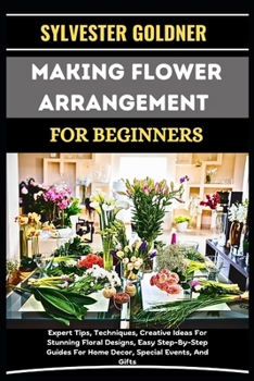 MAKING FLOWER ARRANGEMENT FOR BEGINNERS: Expert Tips, Techniques, Creative Ideas For Stunning Floral Designs, Easy Step-By-Step Guides For Home Decor, Special Events, And Gifts