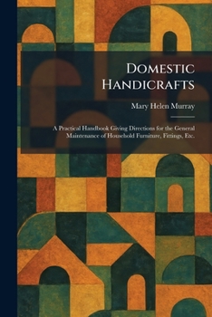 Domestic Handicrafts: A Practical Handbook Giving Directions for the General Maintenance of Household Furniture, Fittings, Etc.