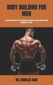 BODY BUILDING FOR MEN: Practical Guide On Everything You Need To Know About Body Building For Men