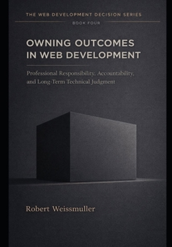 OWNING OUTCOMES IN WEB DEVELOPMENT: Professional Responsibility, Accountability, and Long-Term Technical Judgment (The Web Development Decision Series)