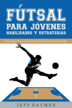 Futsal Para Jovenes Habilidades y Estrategias: Una Guia Para Jugadores, Entrenadores y Padres